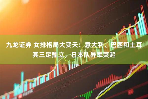 九龙证券 女排格局大变天：意大利、巴西和土耳其三足鼎立，日本队异军突起