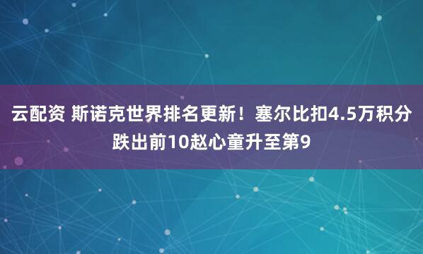 云配资 斯诺克世界排名更新！塞尔比扣4.5万积分跌出前10赵心童升至第9