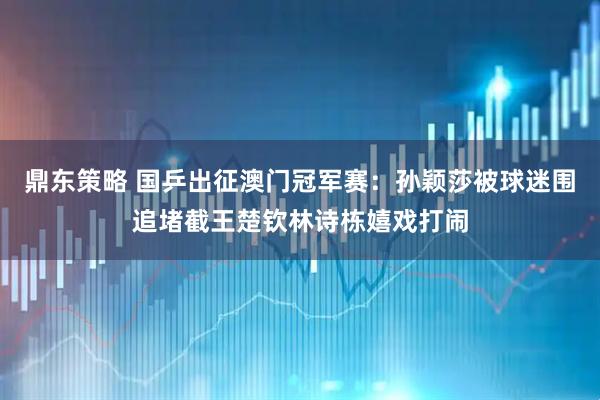 鼎东策略 国乒出征澳门冠军赛：孙颖莎被球迷围追堵截王楚钦林诗栋嬉戏打闹