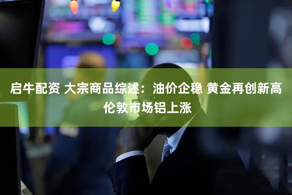 启牛配资 大宗商品综述：油价企稳 黄金再创新高 伦敦市场铝上涨