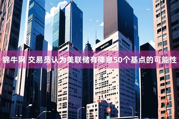 锦牛网 交易员认为美联储有降息50个基点的可能性