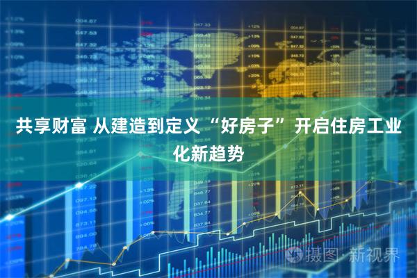 共享财富 从建造到定义 “好房子” 开启住房工业化新趋势