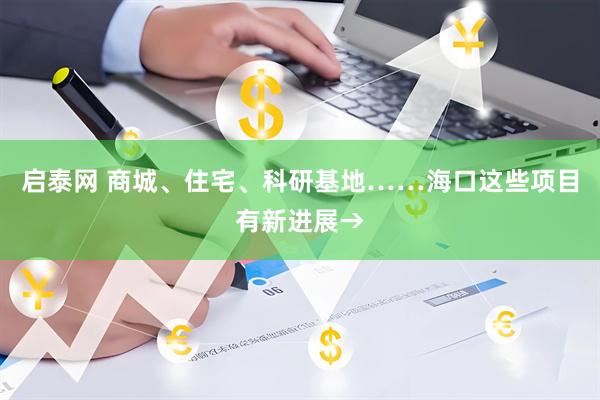 启泰网 商城、住宅、科研基地……海口这些项目有新进展→