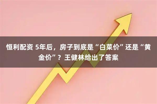 恒利配资 5年后，房子到底是“白菜价”还是“黄金价”？王健林给出了答案