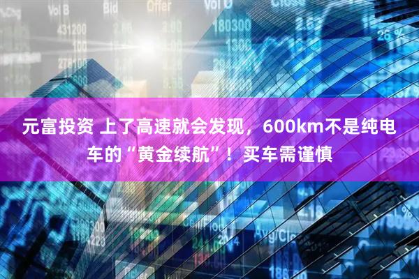 元富投资 上了高速就会发现，600km不是纯电车的“黄金续航”！买车需谨慎