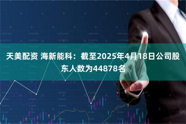 天美配资 海新能科：截至2025年4月18日公司股东人数为44878名