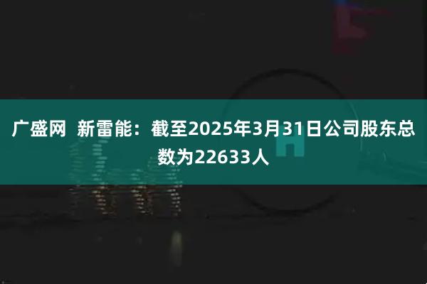 广盛网  新雷能：截至2025年3月31日公司股东总数为22633人