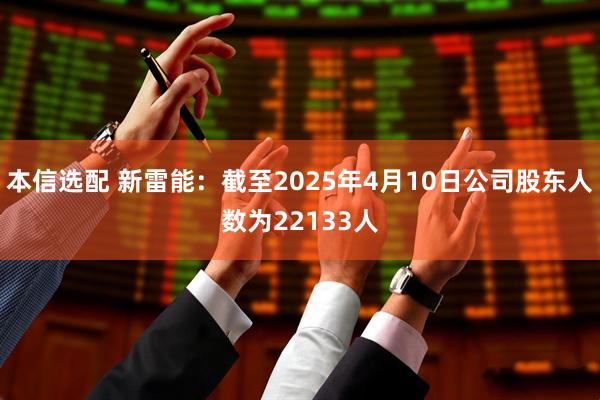 本信选配 新雷能：截至2025年4月10日公司股东人数为22133人