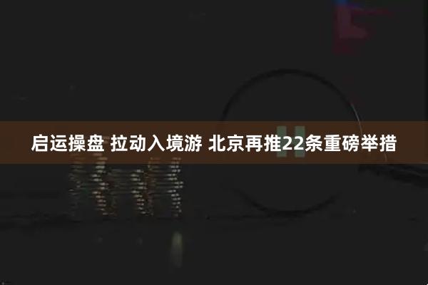 启运操盘 拉动入境游 北京再推22条重磅举措