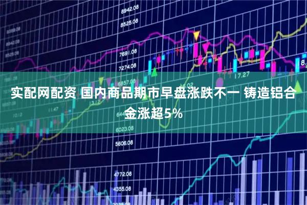 实配网配资 国内商品期市早盘涨跌不一 铸造铝合金涨超5%