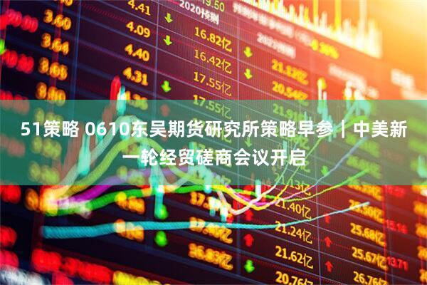 51策略 0610东吴期货研究所策略早参｜中美新一轮经贸磋商会议开启