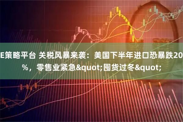 E策略平台 关税风暴来袭：美国下半年进口恐暴跌20%，零售业紧急"囤货过冬"