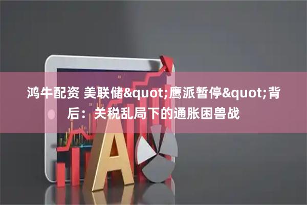 鸿牛配资 美联储"鹰派暂停"背后：关税乱局下的通胀困兽战