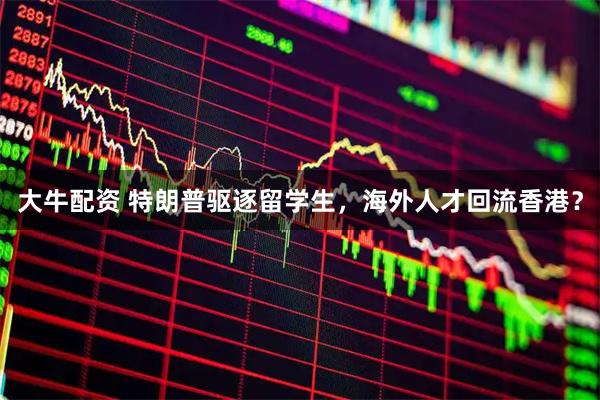 大牛配资 特朗普驱逐留学生，海外人才回流香港？