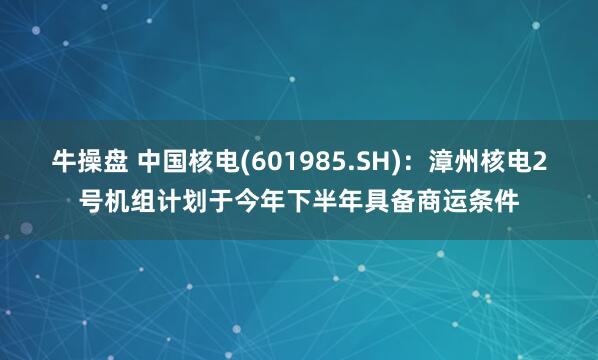 牛操盘 中国核电(601985.SH)：漳州核电2号机组计划于今年下半年具备商运条件