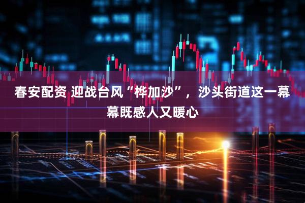 春安配资 迎战台风“桦加沙”，沙头街道这一幕幕既感人又暖心