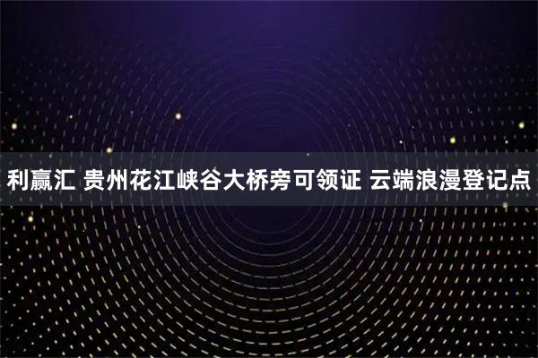 利赢汇 贵州花江峡谷大桥旁可领证 云端浪漫登记点