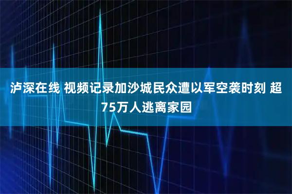 泸深在线 视频记录加沙城民众遭以军空袭时刻 超75万人逃离家园