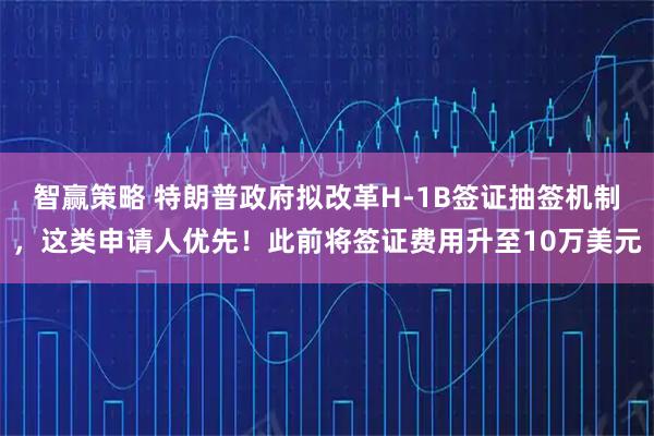 智赢策略 特朗普政府拟改革H-1B签证抽签机制，这类申请人优先！此前将签证费用升至10万美元
