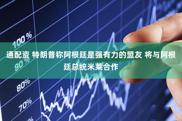 通配资 特朗普称阿根廷是强有力的盟友 将与阿根廷总统米莱合作