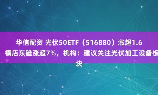 华信配资 光伏50ETF（516880）涨超1.6%，横店东磁涨超7%，机构：建议关注光伏加工设备板块