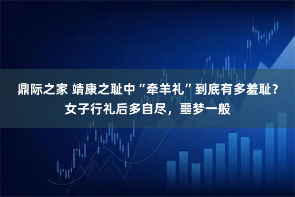 鼎际之家 靖康之耻中“牵羊礼”到底有多羞耻？女子行礼后多自尽，噩梦一般