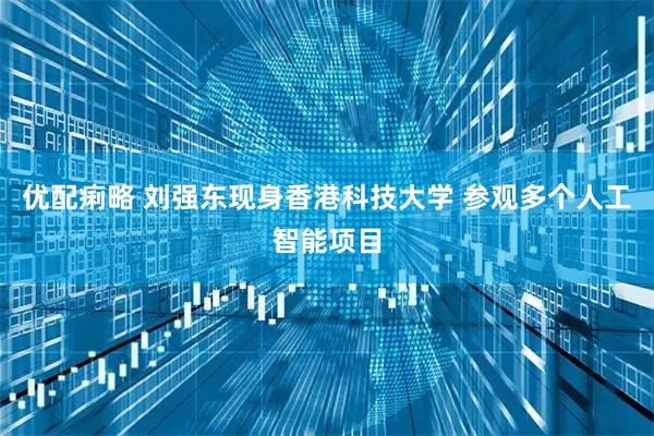 优配痢略 刘强东现身香港科技大学 参观多个人工智能项目