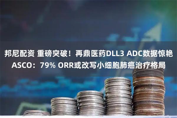 邦尼配资 重磅突破！再鼎医药DLL3 ADC数据惊艳ASCO：79% ORR或改写小细胞肺癌治疗格局