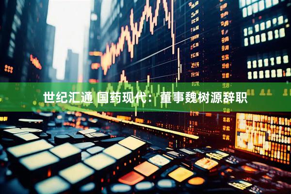 世纪汇通 国药现代：董事魏树源辞职