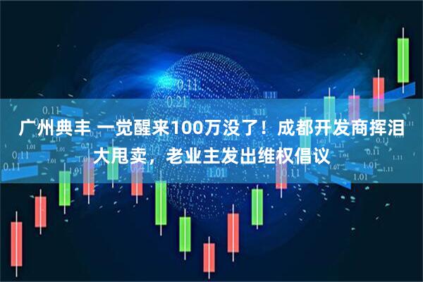 广州典丰 一觉醒来100万没了!成都开发商挥泪大甩卖,老业主发出维权倡议