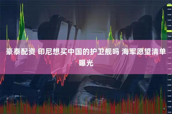豪泰配资 印尼想买中国的护卫舰吗 海军愿望清单曝光