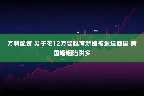 万利配资 男子花12万娶越南新娘被遣送回国 跨国婚姻陷阱多