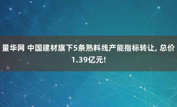 量华网 中国建材旗下5条熟料线产能指标转让, 总价1.39亿元!