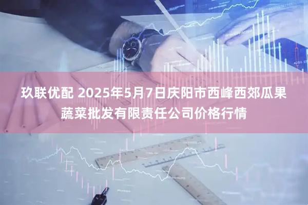 玖联优配 2025年5月7日庆阳市西峰西郊瓜果蔬菜批发有限责任公司价格行情