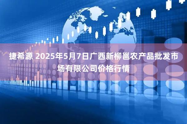 捷希源 2025年5月7日广西新柳邕农产品批发市场有限公司价格行情