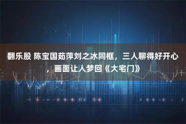 翻乐股 陈宝国茹萍刘之冰同框，三人聊得好开心，画面让人梦回《大宅门》