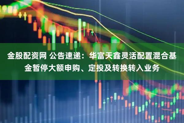 金股配资网 公告速递:华富天鑫灵活配置混合基金暂停大额申购、定投及转换转入业务