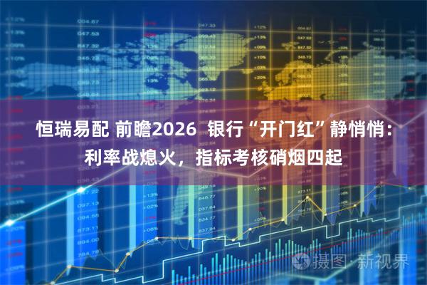 恒瑞易配 前瞻2026  银行“开门红”静悄悄：利率战熄火，指标考核硝烟四起