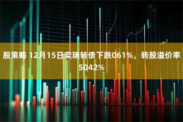 股策略 12月15日奕瑞转债下跌061%，转股溢价率5042%