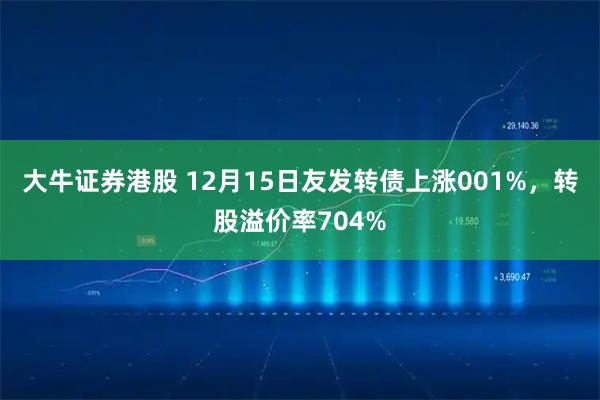 大牛证券港股 12月15日友发转债上涨001%，转股溢价率704%