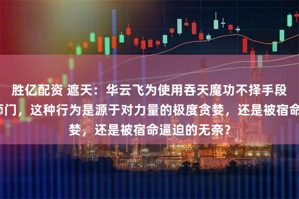 胜亿配资 遮天：华云飞为使用吞天魔功不择手段，甚至背叛师门，这种行为是源于对力量的极度贪婪，还是被宿命逼迫的无奈？