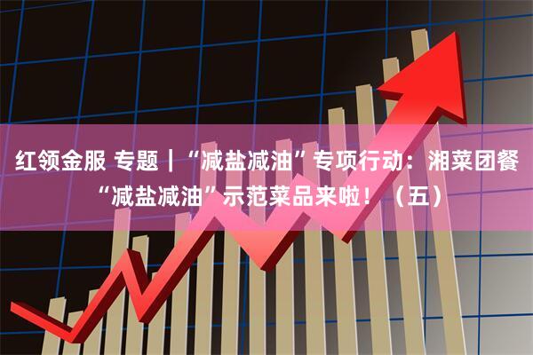 红领金服 专题｜“减盐减油”专项行动：湘菜团餐“减盐减油”示范菜品来啦！（五）