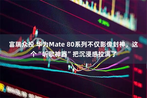 富瑞众投 华为Mate 80系列不仅影像封神,这个“听歌神器”把沉浸感拉满了