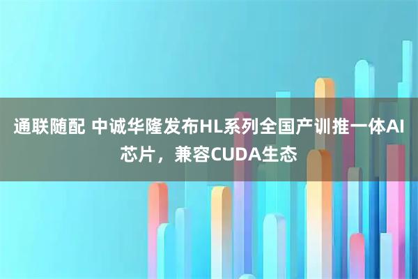 通联随配 中诚华隆发布HL系列全国产训推一体AI芯片,兼容CUDA生态