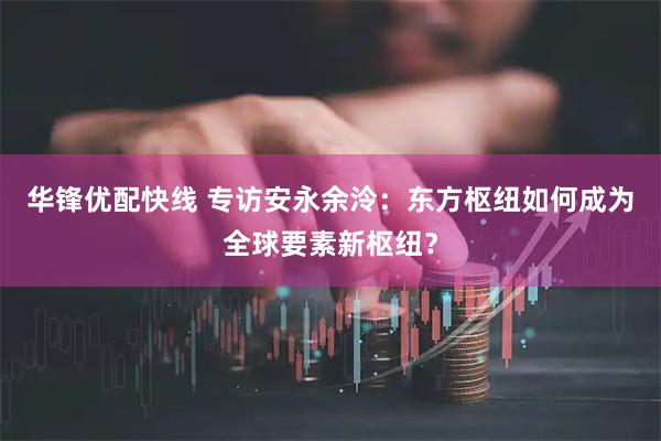 华锋优配快线 专访安永余泠：东方枢纽如何成为全球要素新枢纽？