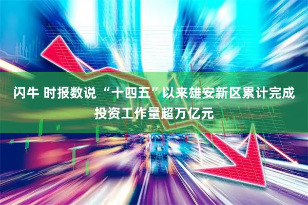 闪牛 时报数说 “十四五”以来雄安新区累计完成投资工作量超万亿元