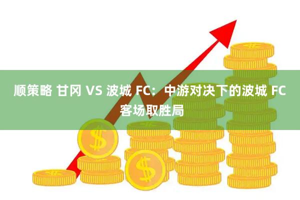 顺策略 甘冈 VS 波城 FC:中游对决下的波城 FC 客场取胜局