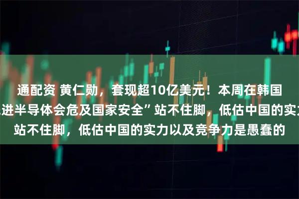 通配资 黄仁勋,套现超10亿美元!本周在韩国表态:“对华出售最先进半导体会危及国家安全”站不住脚,低估中国的实力以及竞争力是愚蠢的