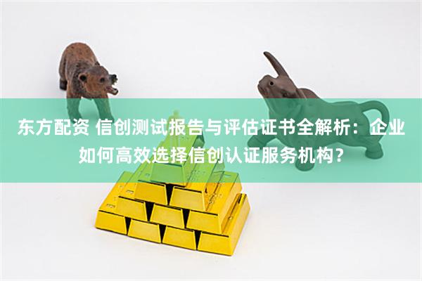 东方配资 信创测试报告与评估证书全解析：企业如何高效选择信创认证服务机构？