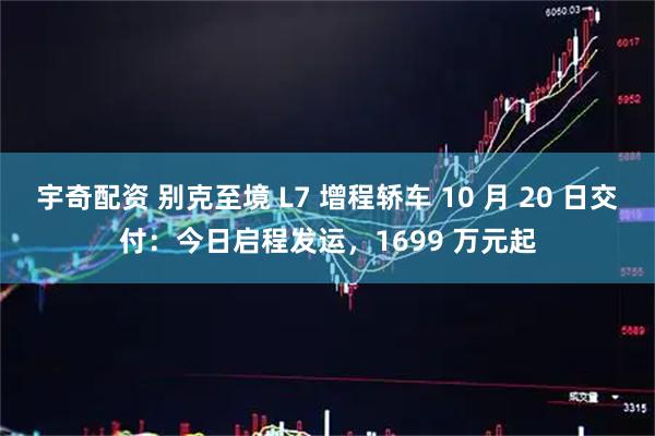 宇奇配资 别克至境 L7 增程轿车 10 月 20 日交付:今日启程发运,1699 万元起